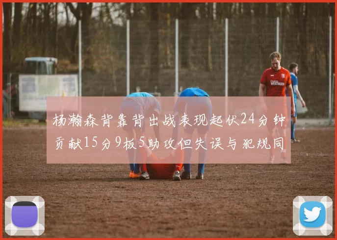 杨瀚森背靠背出战表现起伏24分钟贡献15分9板5助攻但失误与犯规同样引人关注