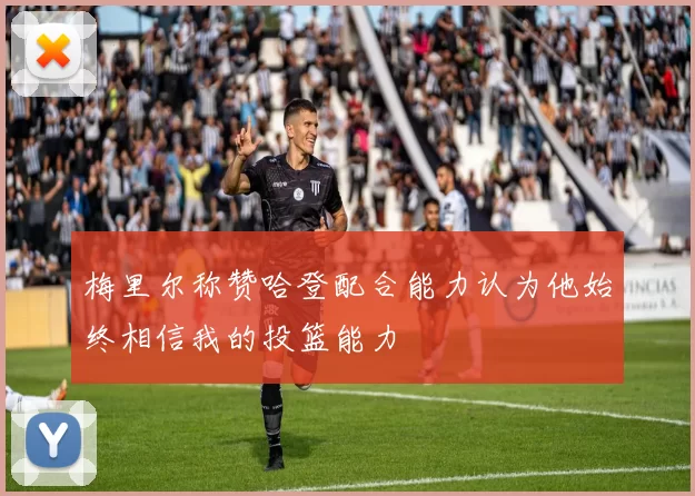 梅里尔称赞哈登配合能力认为他始终相信我的投篮能力