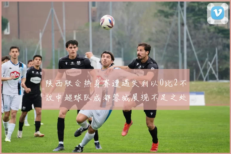 陕西联合热身赛遭遇失利以0比2不敌中超球队成都蓉城展现不足之处
