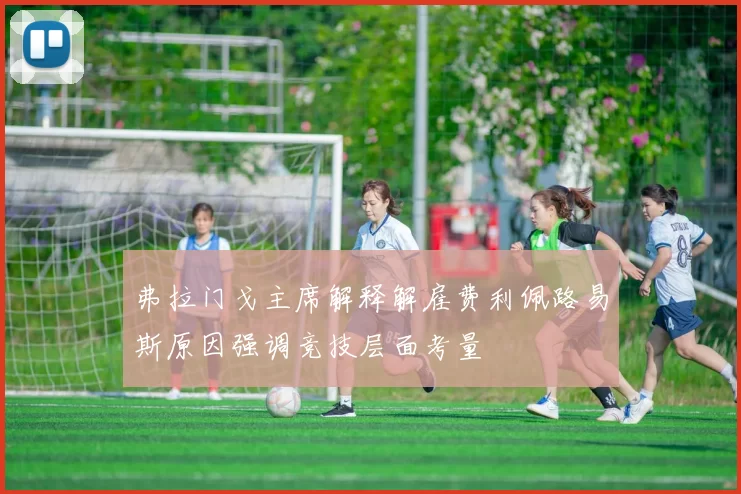 弗拉门戈主席解释解雇费利佩路易斯原因强调竞技层面考量