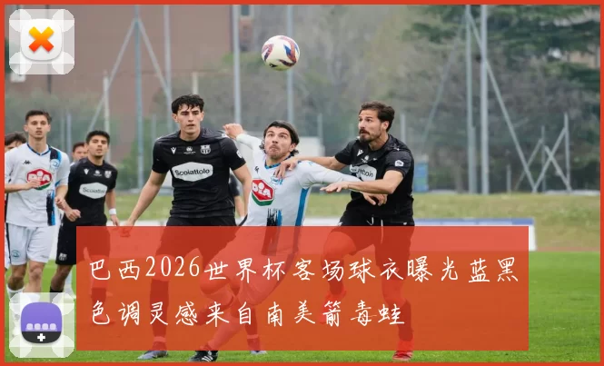 巴西2026世界杯客场球衣曝光蓝黑色调灵感来自南美箭毒蛙
