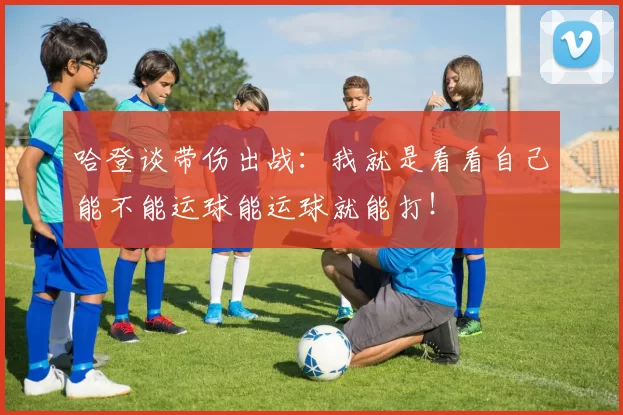 哈登谈带伤出战：我就是看看自己能不能运球能运球就能打！