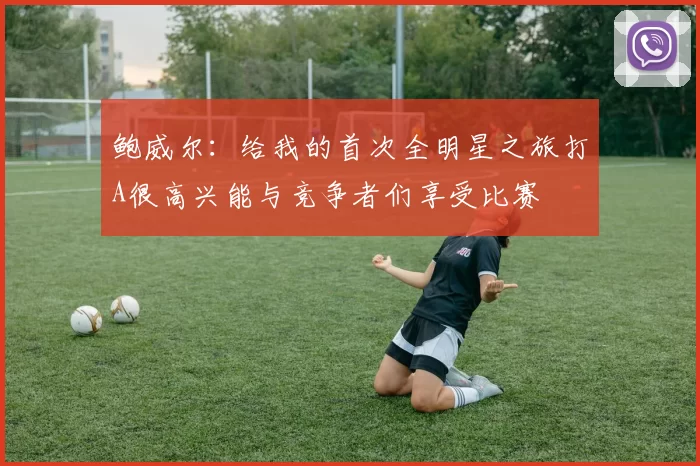 鲍威尔：给我的首次全明星之旅打A很高兴能与竞争者们享受比赛