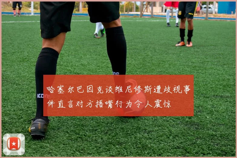 哈塞尔巴因克谈维尼修斯遭歧视事件直言对方捂嘴行为令人震惊