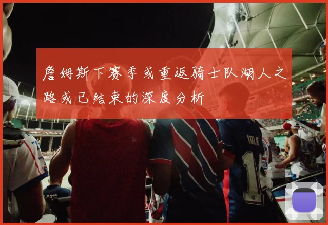詹姆斯下赛季或重返骑士队湖人之路或已结束的深度分析