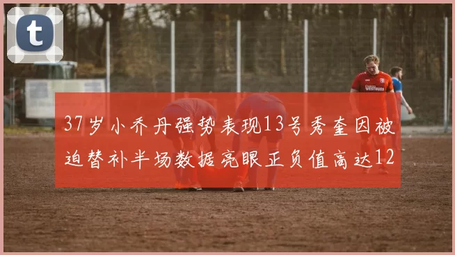 37岁小乔丹强势表现13号秀奎因被迫替补半场数据亮眼正负值高达12