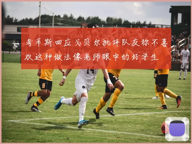 考辛斯回应戈贝尔批评队友称不喜欢这种做法像老师眼中的好学生
