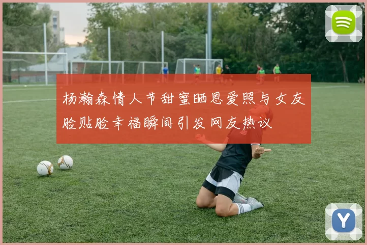 杨瀚森情人节甜蜜晒恩爱照与女友脸贴脸幸福瞬间引发网友热议