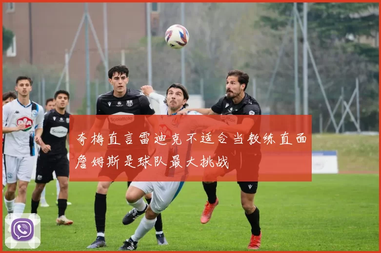 夸梅直言雷迪克不适合当教练直面詹姆斯是球队最大挑战