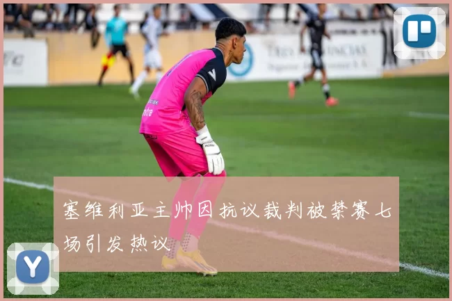 塞维利亚主帅因抗议裁判被禁赛七场引发热议