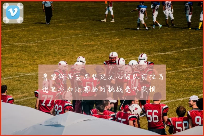 普雷斯蒂安尼坚定决心随队前往马德里参加比赛面对挑战毫不畏惧