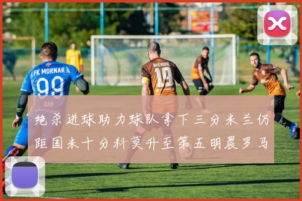 绝杀进球助力球队拿下三分米兰仍距国米十分科莫升至第五明晨罗马对决尤文