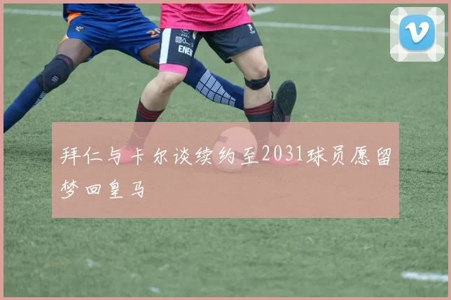 拜仁与卡尔谈续约至2031球员愿留梦回皇马