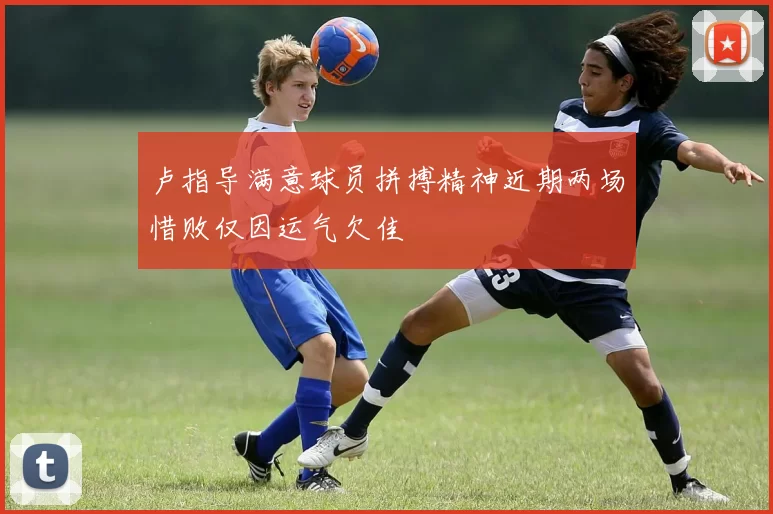 卢指导满意球员拼搏精神近期两场惜败仅因运气欠佳