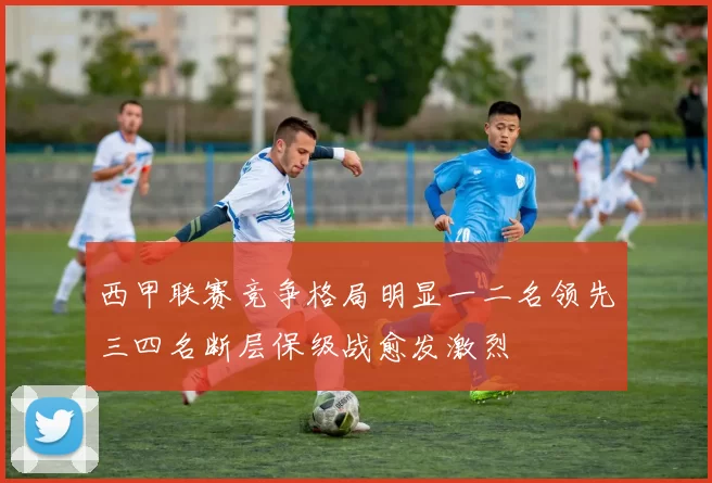 西甲联赛竞争格局明显一二名领先三四名断层保级战愈发激烈