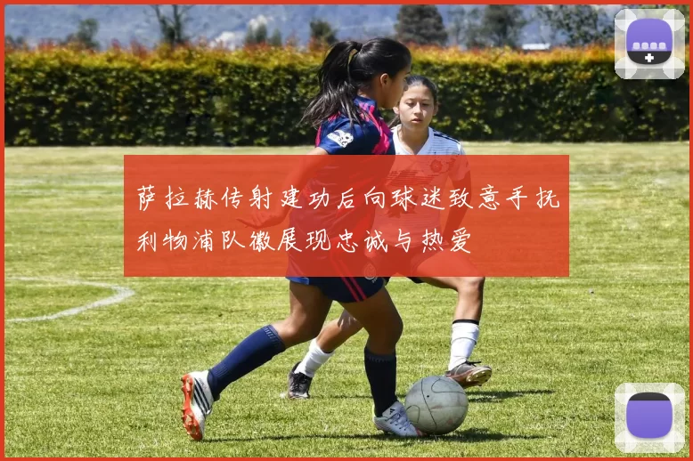萨拉赫传射建功后向球迷致意手抚利物浦队徽展现忠诚与热爱