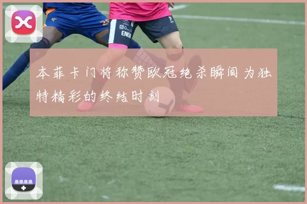 本菲卡门将称赞欧冠绝杀瞬间为独特精彩的终结时刻