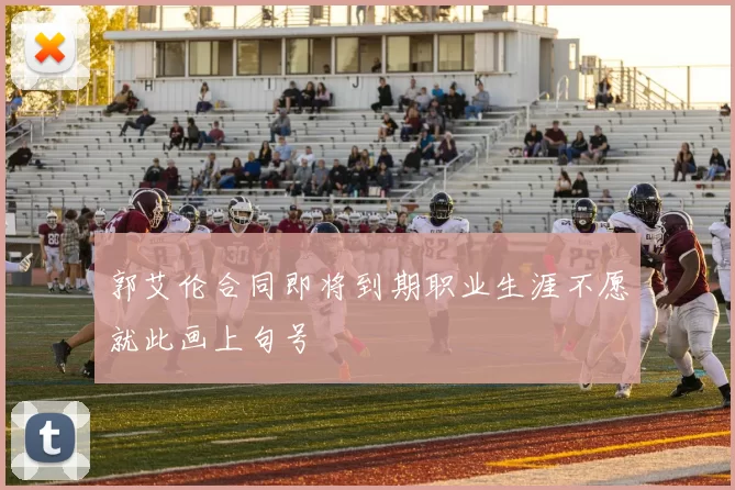 郭艾伦合同即将到期职业生涯不愿就此画上句号