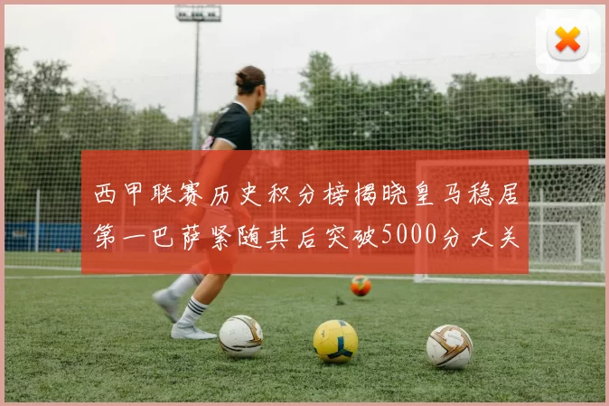 西甲联赛历史积分榜揭晓皇马稳居第一巴萨紧随其后突破5000分大关