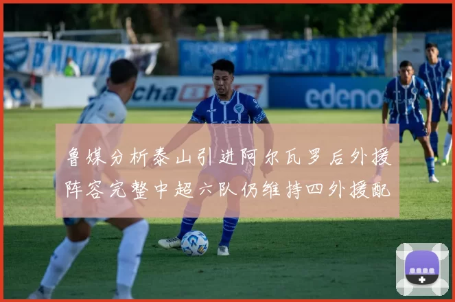 鲁媒分析泰山引进阿尔瓦罗后外援阵容完整中超六队仍维持四外援配置