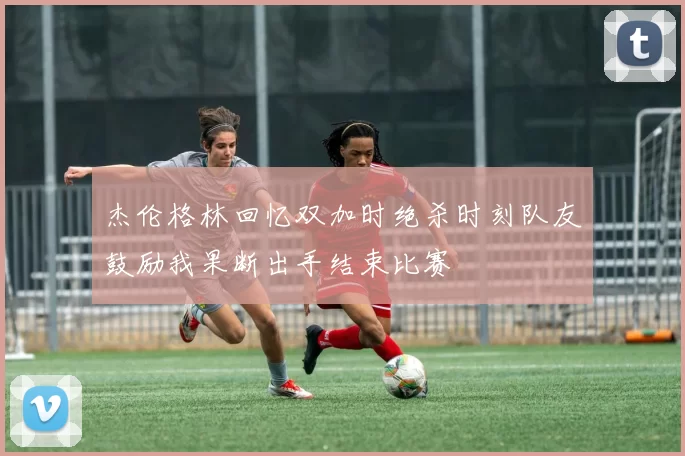 杰伦格林回忆双加时绝杀时刻队友鼓励我果断出手结束比赛