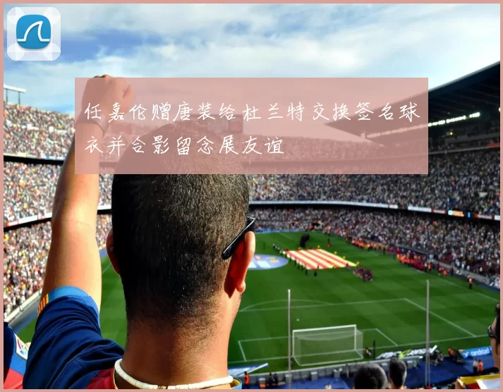 任嘉伦赠唐装给杜兰特交换签名球衣并合影留念展友谊