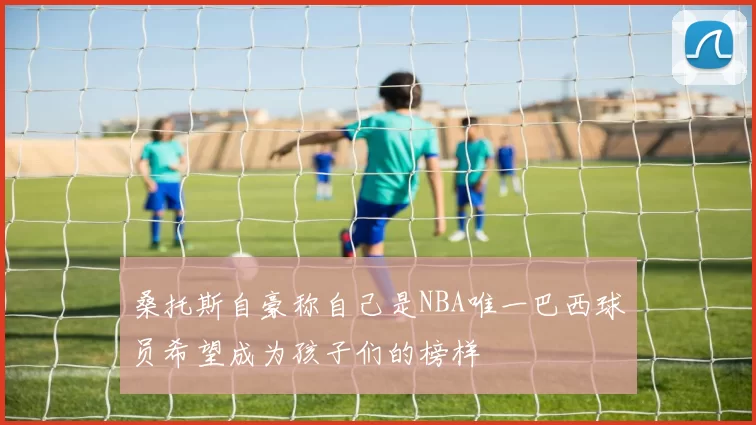 桑托斯自豪称自己是NBA唯一巴西球员希望成为孩子们的榜样