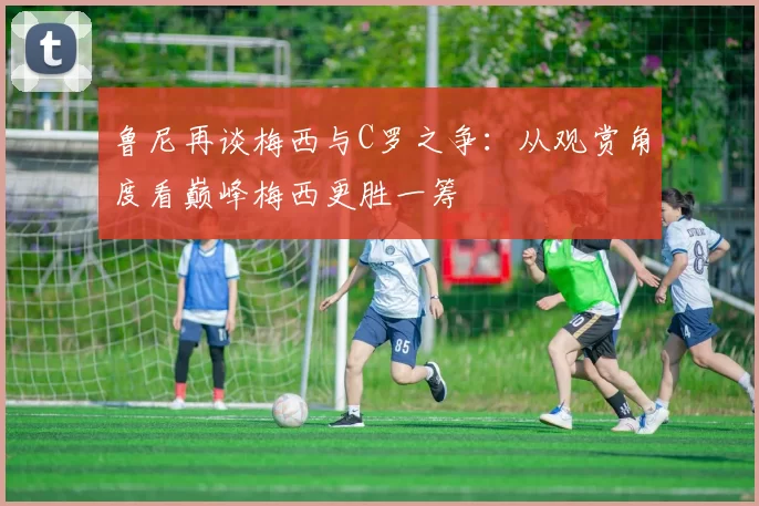 鲁尼再谈梅西与C罗之争：从观赏角度看巅峰梅西更胜一筹