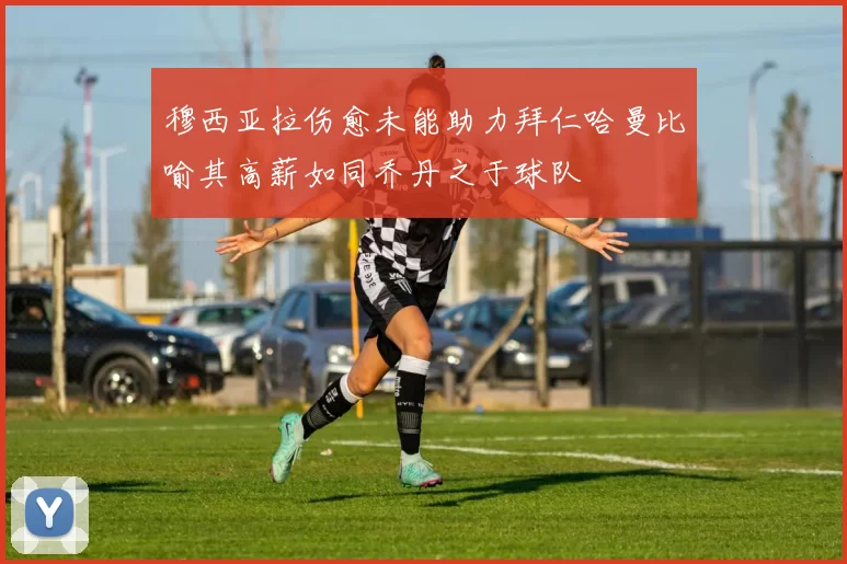 穆西亚拉伤愈未能助力拜仁哈曼比喻其高薪如同乔丹之于球队