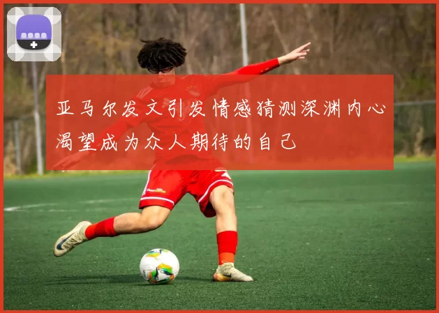 亚马尔发文引发情感猜测深渊内心渴望成为众人期待的自己