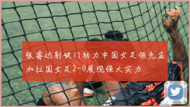 张睿远射破门助力中国女足领先孟加拉国女足2-0展现强大实力