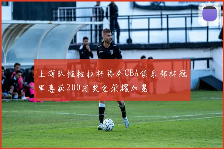 上海队摧枯拉朽再夺CBA俱乐部杯冠军喜获200万奖金荣耀加冕